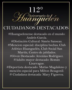 112° aniversario de Huanguelén: La comunidad eligió a sus vecinos destacados. El delegado municipal de Huanguelén Diego García junto a representantes de las áreas de Cultura, Deportes y Personas Mayores; presentó quienes son los vecinos elegidos por la comunidad para ser destacados en este nuevo aniversario: -Huanguelenense Destacado en el mundo: Dr. Andrés García. Posee una Licenciatura y Maestría en Ciencias Ambientales, Facultad de Agronomía, Universidad de Buenos Aires, Argentina y un Doctorado en Biología, CONICET (Consejo Nacional de Investigaciones Científicas y Técnicas), Universidad Nacional del Sur, Argentina.Actualmente es Investigador postdoctoral (beca Georg-Forster financiada por la Fundación Humboldt) en el Departamento de Ecología del Paisaje en el Instituto de Conservación de la Naturaleza y los Recursos, Universidad de Kiel, Alemania. -Distinción Cultural: Simón Sanseau. Bajista y productor musical. Participó en grabaciones y shows en vivo junto a reconocidos artistas como Facundo Arana, Alex Freiding, Felipe Colombo, Los Súper Ratones, Charly García, Lito Vitale, Palito Ortega, entre otros. -Mención especial: disciplina bochas, Club Atlético Huanguelén, Club Social San Martín, Centro de jubilados. Más allá del trabajo deportivo que llevan a cabo realizan un gran trabajo con distintas generaciones: niños, jóvenes, adultos y adultos mayores generando un espacio de contención. -Joven Destacado: Jeremías Rodríguez. Viaja todos los días a Coronel Suárez a cursar el último año del Profesorado de Educación Física en el Instituto N° 48. Forma parte del equipo del Centro de Rehabilitación Ecuestre Maymará Huanguelén, demostrando excelentes condiciones profesionales. Siempre en la búsqueda de actividades motivadoras para niños, adolescentes y adultos. Destacándose por su cálida y respetuosa relación para con las personas con capacidades diferentes. Se preocupa por la inclusión de todos sus alumnos promoviendo la solidaridad y empatía. Trabaja diariamente con gran predisposición con los más pequeños en la escuelita de fútbol del Club Atlético Huanguelén, forma parte del plantel de futbol mayor del C.A.H. -Adulto mayor destacado: Román Lisarrague. Tiene 91 años y conforma la Sub-Comisión de Bochas, deporte que ha realizado y realiza. Este año -junto a su hijo Hugo-, participó de Los Juegos Bonaerenses llegando a la etapa regional, capturando la atención de sus colegas participantes y del público en general porque a pesar de sus 91 años, jugó cumpliendo a rajatabla el reglamento, no permitiendo se lo considere en nada, un SEÑOR dentro y fuera de la cancha, dejando la puerta abierta, donde manifestó que el próximo año volverá a inscribirse. -Deportista destacado: Matías Magdaleno salió de las divisiones inferiores del Club Atlético Huanguelén para ingresar a los 13 años en las inferiores del Club Estudiantes de La Plata siendo en la actualidad jugador de Reserva de la institución. -Recibirá una mención especial el piloto de speedway Milton Besagonil por su desempeño en las carreras de nivel internacional, fue deportista destacado en el año 2020. -Ciudadana destacada: Mary Figueroa. Enfermera jubilada que sigue trabajando en forma particular. Acude en forma inmediata ante el llamado de cualquier vecino que la necesite, integra diversas instituciones. / Municipio de C. Suárez